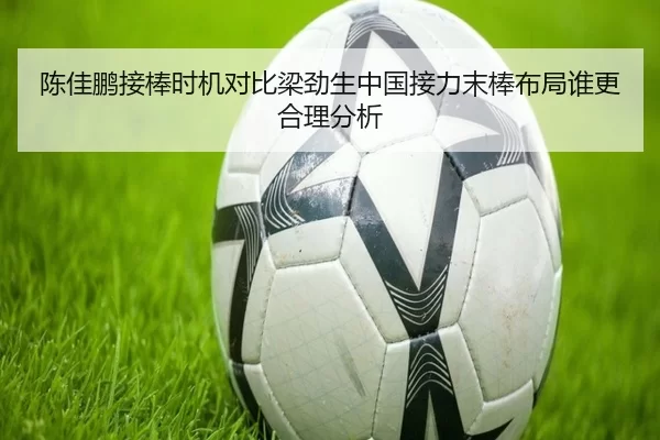 陈佳鹏接棒时机对比梁劲生中国接力末棒布局谁更合理分析